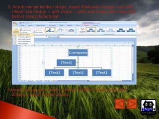 3. Untuk menambahkan shape, dapat dilakukan dengan cara klik
   ribbon tab design > add shape > pilih add shape after atau add
   before sesuai kebutuhan




4.Untuk menghapus shape caranya: aktifkan shape yang akan
  dihapus, tekan tombol delete.


                                                                    Home
 