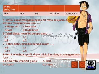 5. Untuk dapat menggabungkan cel mata pelajaran digunakan
dengan menggunakan icon ……
  a.Marge cel    c.Subscript
  b.Bold         d.Underlined
6.Tabel diatas memiliki berapa baris ….
  a.7            c.5
  b.8            d.2
7. Tabel diatas memiliki berapa kolom …..
  a.8            c.2
  b.12           d.5
8.Untuk membuat grafik dapat dilakukan dengan menggunakan
icon ….
a.Convert to smartArt grapic     c.Chart
b.ClipArt                        d.Grapic
                                                            Home
 