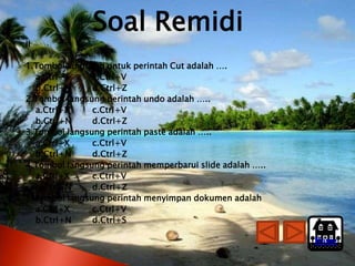 Soal Remidi
II

1.Tombol langsung untuk perintah Cut adalah ….
  a.Ctrl+X     c.Ctrl+V
  b.Ctrl+N     d.Ctrl+Z
2.Tombol langsung perintah undo adalah …..
  a.Ctrl+X     c.Ctrl+V
  b.Ctrl+N     d.Ctrl+Z
3.Tombol langsung perintah paste adalah …..
  a.Ctrl+X     c.Ctrl+V
  b.Ctrl+N     d.Ctrl+Z
4.Tombol langsung perintah memperbarui slide adalah …..
  a.Ctrl+X     c.Ctrl+V
  b.Ctrl+N     d.Ctrl+Z
5.Tombol langsung perintah menyimpan dokumen adalah
  a.Ctrl+X     c.Ctrl+V
  b.Ctrl+N     d.Ctrl+S

                                                          Home
 