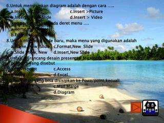 6.Untuk menyisipkan diagram adalah dengan cara …..
   a.Insert > Chart               c.Insert >Picture
   b.Insert > New Slide           d.Insert > Video
7.Ikon save terdapat pada deret menu ….
   a.Home       c.Insert
   b.Edit       d.Format
8.Untuk membuat slide baru, maka menu yang digunakan adalah
   a.Home, New Slide c.Format,New Slide
   b.Slide Show, New     d.Insert,New Slide
9.Untuk merancang desain presentasi Microsoft Office memproduksi
   program yang disebut
   a.Powerpoint          c.Access
   b.Word                d.Excel
10.Berikut ini yang bisa disisipkan ke Powerpoint,kecuali
   a.Audio               c.Mail Marge
   b.Table               d.Diagram



                                                                   Home
 