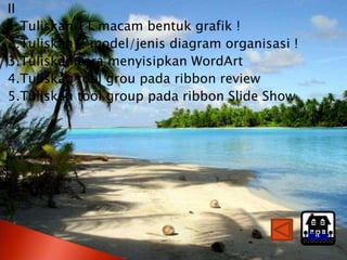 II
1.Tuliskan   11 macam bentuk grafik !
2.Tuliskan   7 model/jenis diagram organisasi !
3.Tuliskan   cara menyisipkan WordArt
4.Tuliskan   tool grou pada ribbon review
5.Tuliskan   tool group pada ribbon Slide Show




                                                  Home
 