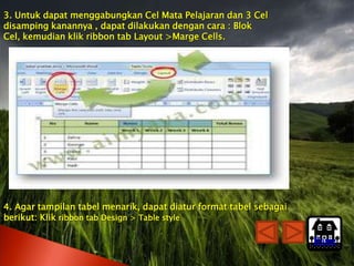 3. Untuk dapat menggabungkan Cel Mata Pelajaran dan 3 Cel
disamping kanannya , dapat dilakukan dengan cara : Blok
Cel, kemudian klik ribbon tab Layout >Marge Cells.




4. Agar tampilan tabel menarik, dapat diatur format tabel sebagai
berikut: Klik ribbon tab Design > Table style

                                                                    Home
 