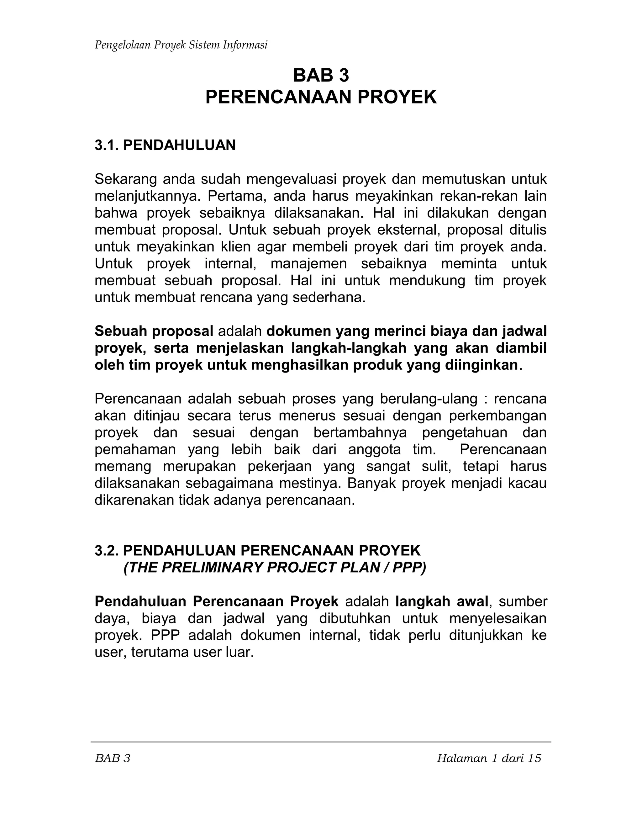 Pengelolaan Proyek Sistem Informasi
BAB 3
PERENCANAAN PROYEK
3.1. PENDAHULUAN
Sekarang anda sudah mengevaluasi proyek dan memutuskan untuk
melanjutkannya. Pertama, anda harus meyakinkan rekan-rekan lain
bahwa proyek sebaiknya dilaksanakan. Hal ini dilakukan dengan
membuat proposal. Untuk sebuah proyek eksternal, proposal ditulis
untuk meyakinkan klien agar membeli proyek dari tim proyek anda.
Untuk proyek internal, manajemen sebaiknya meminta untuk
membuat sebuah proposal. Hal ini untuk mendukung tim proyek
untuk membuat rencana yang sederhana.
Sebuah proposal adalah dokumen yang merinci biaya dan jadwal
proyek, serta menjelaskan langkah-langkah yang akan diambil
oleh tim proyek untuk menghasilkan produk yang diinginkan.
Perencanaan adalah sebuah proses yang berulang-ulang : rencana
akan ditinjau secara terus menerus sesuai dengan perkembangan
proyek dan sesuai dengan bertambahnya pengetahuan dan
pemahaman yang lebih baik dari anggota tim. Perencanaan
memang merupakan pekerjaan yang sangat sulit, tetapi harus
dilaksanakan sebagaimana mestinya. Banyak proyek menjadi kacau
dikarenakan tidak adanya perencanaan.
3.2. PENDAHULUAN PERENCANAAN PROYEK
(THE PRELIMINARY PROJECT PLAN / PPP)
Pendahuluan Perencanaan Proyek adalah langkah awal, sumber
daya, biaya dan jadwal yang dibutuhkan untuk menyelesaikan
proyek. PPP adalah dokumen internal, tidak perlu ditunjukkan ke
user, terutama user luar.
BAB 3 Halaman 1 dari 15
 