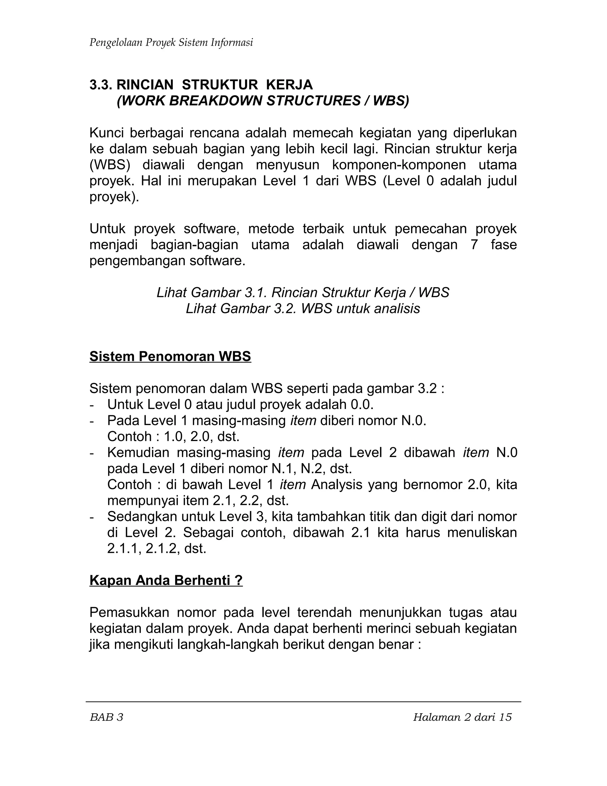 Pengelolaan Proyek Sistem Informasi
3.3. RINCIAN STRUKTUR KERJA
(WORK BREAKDOWN STRUCTURES / WBS)
Kunci berbagai rencana adalah memecah kegiatan yang diperlukan
ke dalam sebuah bagian yang lebih kecil lagi. Rincian struktur kerja
(WBS) diawali dengan menyusun komponen-komponen utama
proyek. Hal ini merupakan Level 1 dari WBS (Level 0 adalah judul
proyek).
Untuk proyek software, metode terbaik untuk pemecahan proyek
menjadi bagian-bagian utama adalah diawali dengan 7 fase
pengembangan software.
Lihat Gambar 3.1. Rincian Struktur Kerja / WBS
Lihat Gambar 3.2. WBS untuk analisis
Sistem Penomoran WBS
Sistem penomoran dalam WBS seperti pada gambar 3.2 :
- Untuk Level 0 atau judul proyek adalah 0.0.
- Pada Level 1 masing-masing item diberi nomor N.0.
Contoh : 1.0, 2.0, dst.
- Kemudian masing-masing item pada Level 2 dibawah item N.0
pada Level 1 diberi nomor N.1, N.2, dst.
Contoh : di bawah Level 1 item Analysis yang bernomor 2.0, kita
mempunyai item 2.1, 2.2, dst.
- Sedangkan untuk Level 3, kita tambahkan titik dan digit dari nomor
di Level 2. Sebagai contoh, dibawah 2.1 kita harus menuliskan
2.1.1, 2.1.2, dst.
Kapan Anda Berhenti ?
Pemasukkan nomor pada level terendah menunjukkan tugas atau
kegiatan dalam proyek. Anda dapat berhenti merinci sebuah kegiatan
jika mengikuti langkah-langkah berikut dengan benar :
BAB 3 Halaman 2 dari 15
 