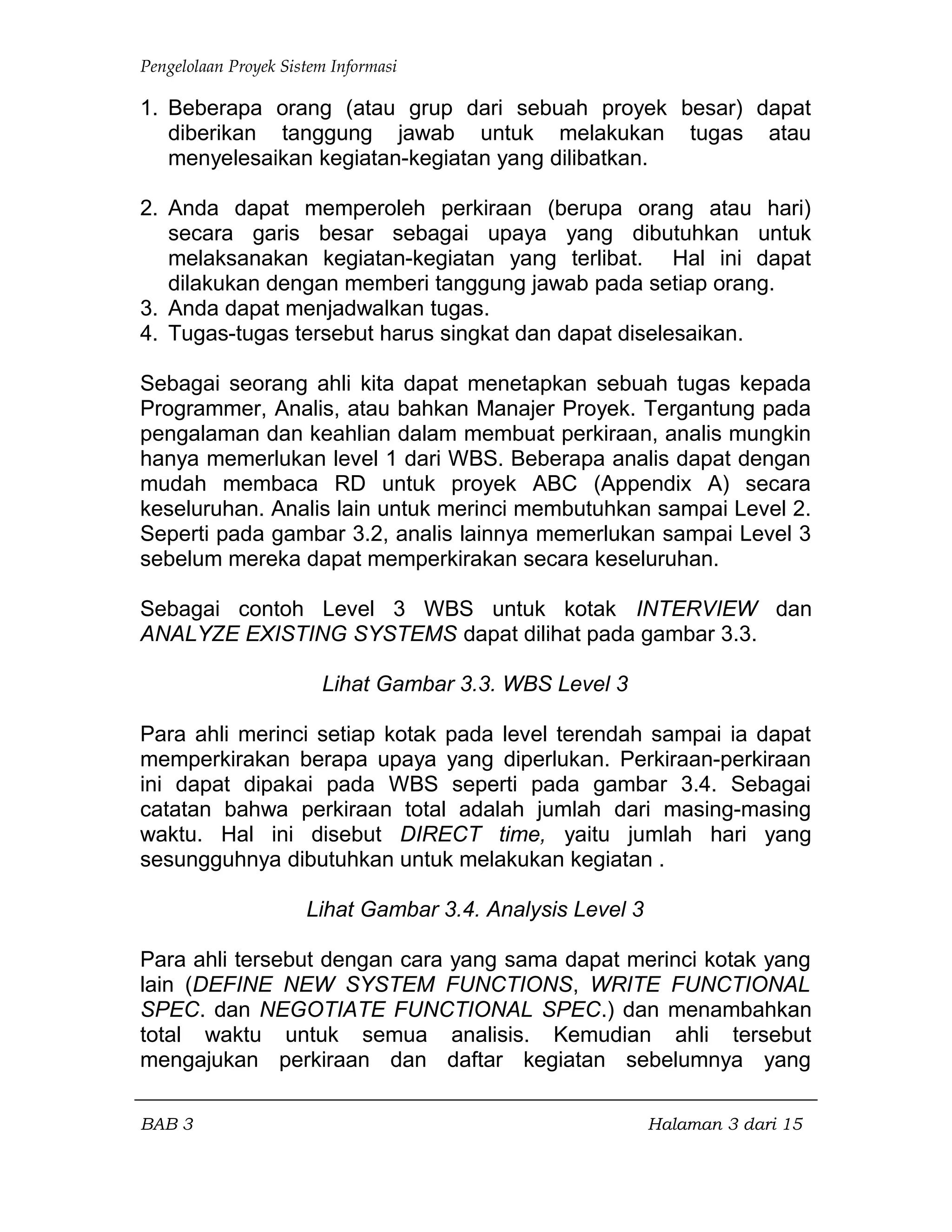 Pengelolaan Proyek Sistem Informasi
1. Beberapa orang (atau grup dari sebuah proyek besar) dapat
diberikan tanggung jawab untuk melakukan tugas atau
menyelesaikan kegiatan-kegiatan yang dilibatkan.
2. Anda dapat memperoleh perkiraan (berupa orang atau hari)
secara garis besar sebagai upaya yang dibutuhkan untuk
melaksanakan kegiatan-kegiatan yang terlibat. Hal ini dapat
dilakukan dengan memberi tanggung jawab pada setiap orang.
3. Anda dapat menjadwalkan tugas.
4. Tugas-tugas tersebut harus singkat dan dapat diselesaikan.
Sebagai seorang ahli kita dapat menetapkan sebuah tugas kepada
Programmer, Analis, atau bahkan Manajer Proyek. Tergantung pada
pengalaman dan keahlian dalam membuat perkiraan, analis mungkin
hanya memerlukan level 1 dari WBS. Beberapa analis dapat dengan
mudah membaca RD untuk proyek ABC (Appendix A) secara
keseluruhan. Analis lain untuk merinci membutuhkan sampai Level 2.
Seperti pada gambar 3.2, analis lainnya memerlukan sampai Level 3
sebelum mereka dapat memperkirakan secara keseluruhan.
Sebagai contoh Level 3 WBS untuk kotak INTERVIEW dan
ANALYZE EXISTING SYSTEMS dapat dilihat pada gambar 3.3.
Lihat Gambar 3.3. WBS Level 3
Para ahli merinci setiap kotak pada level terendah sampai ia dapat
memperkirakan berapa upaya yang diperlukan. Perkiraan-perkiraan
ini dapat dipakai pada WBS seperti pada gambar 3.4. Sebagai
catatan bahwa perkiraan total adalah jumlah dari masing-masing
waktu. Hal ini disebut DIRECT time, yaitu jumlah hari yang
sesungguhnya dibutuhkan untuk melakukan kegiatan .
Lihat Gambar 3.4. Analysis Level 3
Para ahli tersebut dengan cara yang sama dapat merinci kotak yang
lain (DEFINE NEW SYSTEM FUNCTIONS, WRITE FUNCTIONAL
SPEC. dan NEGOTIATE FUNCTIONAL SPEC.) dan menambahkan
total waktu untuk semua analisis. Kemudian ahli tersebut
mengajukan perkiraan dan daftar kegiatan sebelumnya yang
BAB 3 Halaman 3 dari 15
 