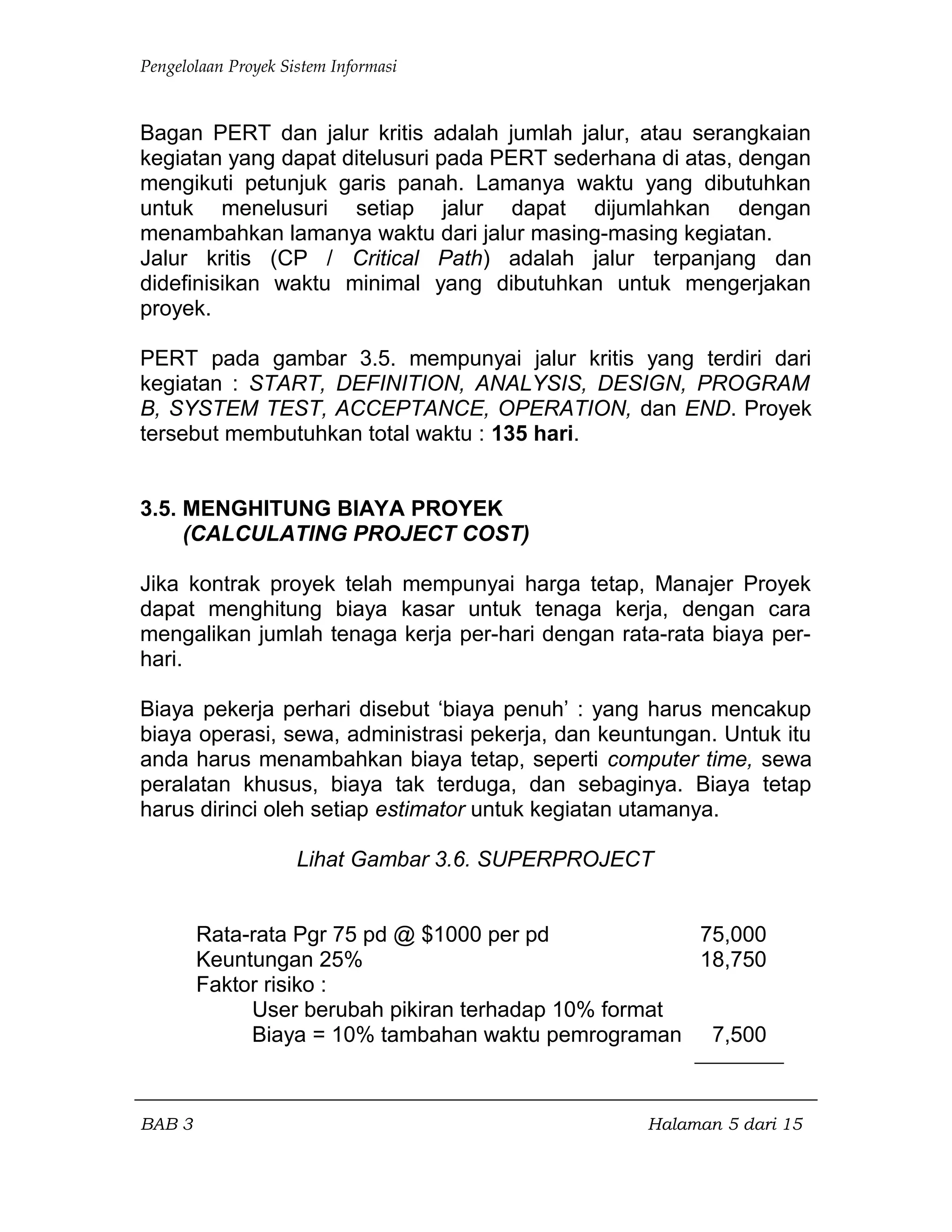Pengelolaan Proyek Sistem Informasi
Bagan PERT dan jalur kritis adalah jumlah jalur, atau serangkaian
kegiatan yang dapat ditelusuri pada PERT sederhana di atas, dengan
mengikuti petunjuk garis panah. Lamanya waktu yang dibutuhkan
untuk menelusuri setiap jalur dapat dijumlahkan dengan
menambahkan lamanya waktu dari jalur masing-masing kegiatan.
Jalur kritis (CP / Critical Path) adalah jalur terpanjang dan
didefinisikan waktu minimal yang dibutuhkan untuk mengerjakan
proyek.
PERT pada gambar 3.5. mempunyai jalur kritis yang terdiri dari
kegiatan : START, DEFINITION, ANALYSIS, DESIGN, PROGRAM
B, SYSTEM TEST, ACCEPTANCE, OPERATION, dan END. Proyek
tersebut membutuhkan total waktu : 135 hari.
3.5. MENGHITUNG BIAYA PROYEK
(CALCULATING PROJECT COST)
Jika kontrak proyek telah mempunyai harga tetap, Manajer Proyek
dapat menghitung biaya kasar untuk tenaga kerja, dengan cara
mengalikan jumlah tenaga kerja per-hari dengan rata-rata biaya per-
hari.
Biaya pekerja perhari disebut ‘biaya penuh’ : yang harus mencakup
biaya operasi, sewa, administrasi pekerja, dan keuntungan. Untuk itu
anda harus menambahkan biaya tetap, seperti computer time, sewa
peralatan khusus, biaya tak terduga, dan sebaginya. Biaya tetap
harus dirinci oleh setiap estimator untuk kegiatan utamanya.
Lihat Gambar 3.6. SUPERPROJECT
Rata-rata Pgr 75 pd @ $1000 per pd 75,000
Keuntungan 25% 18,750
Faktor risiko :
User berubah pikiran terhadap 10% format
Biaya = 10% tambahan waktu pemrograman 7,500
BAB 3 Halaman 5 dari 15
 