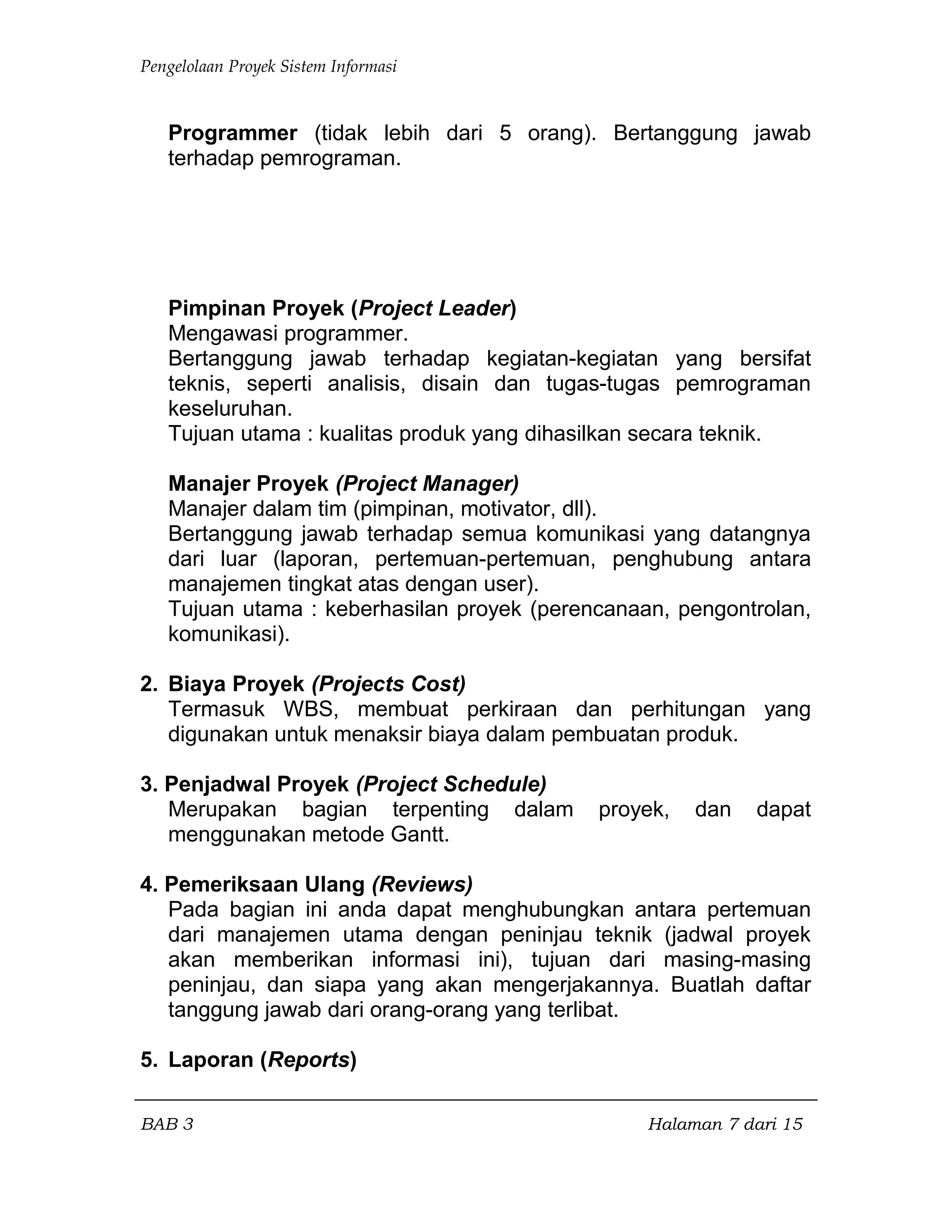 Pengelolaan Proyek Sistem Informasi
Programmer (tidak lebih dari 5 orang). Bertanggung jawab
terhadap pemrograman.
Pimpinan Proyek (Project Leader)
Mengawasi programmer.
Bertanggung jawab terhadap kegiatan-kegiatan yang bersifat
teknis, seperti analisis, disain dan tugas-tugas pemrograman
keseluruhan.
Tujuan utama : kualitas produk yang dihasilkan secara teknik.
Manajer Proyek (Project Manager)
Manajer dalam tim (pimpinan, motivator, dll).
Bertanggung jawab terhadap semua komunikasi yang datangnya
dari luar (laporan, pertemuan-pertemuan, penghubung antara
manajemen tingkat atas dengan user).
Tujuan utama : keberhasilan proyek (perencanaan, pengontrolan,
komunikasi).
2. Biaya Proyek (Projects Cost)
Termasuk WBS, membuat perkiraan dan perhitungan yang
digunakan untuk menaksir biaya dalam pembuatan produk.
3. Penjadwal Proyek (Project Schedule)
Merupakan bagian terpenting dalam proyek, dan dapat
menggunakan metode Gantt.
4. Pemeriksaan Ulang (Reviews)
Pada bagian ini anda dapat menghubungkan antara pertemuan
dari manajemen utama dengan peninjau teknik (jadwal proyek
akan memberikan informasi ini), tujuan dari masing-masing
peninjau, dan siapa yang akan mengerjakannya. Buatlah daftar
tanggung jawab dari orang-orang yang terlibat.
5. Laporan (Reports)
BAB 3 Halaman 7 dari 15
 