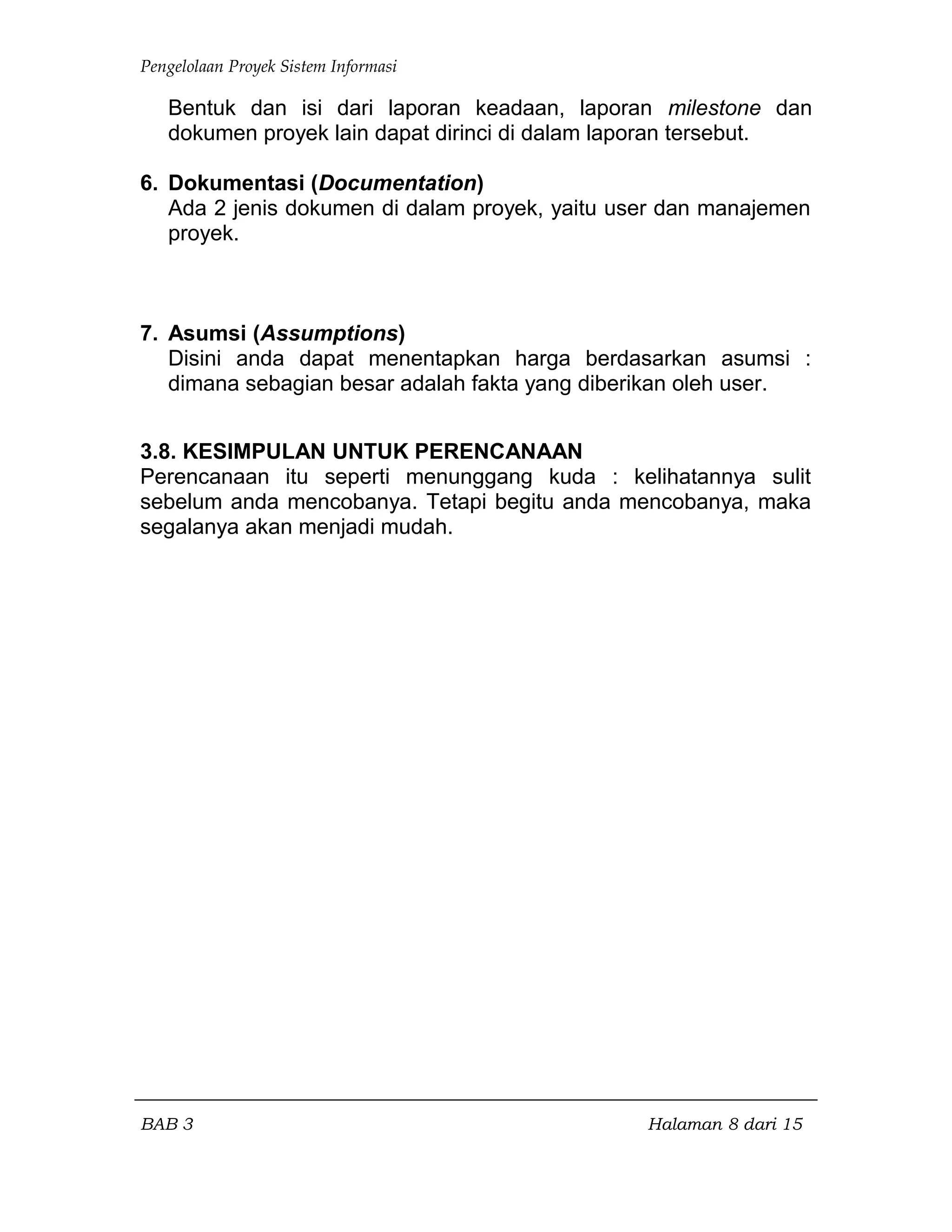 Pengelolaan Proyek Sistem Informasi
Bentuk dan isi dari laporan keadaan, laporan milestone dan
dokumen proyek lain dapat dirinci di dalam laporan tersebut.
6. Dokumentasi (Documentation)
Ada 2 jenis dokumen di dalam proyek, yaitu user dan manajemen
proyek.
7. Asumsi (Assumptions)
Disini anda dapat menentapkan harga berdasarkan asumsi :
dimana sebagian besar adalah fakta yang diberikan oleh user.
3.8. KESIMPULAN UNTUK PERENCANAAN
Perencanaan itu seperti menunggang kuda : kelihatannya sulit
sebelum anda mencobanya. Tetapi begitu anda mencobanya, maka
segalanya akan menjadi mudah.
BAB 3 Halaman 8 dari 15
 