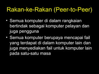 Rakan-ke-Rakan (Peer-to-Peer)
• Semua komputer di dalam rangkaian
bertindak sebagai komputer pelayan dan
juga pengguna
• Semua komputer berupaya mencapai fail
yang terdapat di dalam komputer lain dan
juga menyediakan fail untuk komputer lain
pada satu-satu masa
 