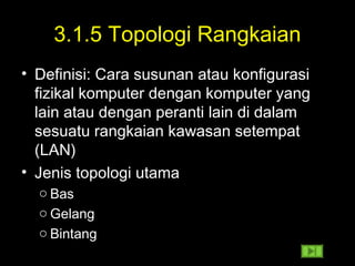 3.1.5 Topologi Rangkaian
• Definisi: Cara susunan atau konfigurasi
fizikal komputer dengan komputer yang
lain atau dengan peranti lain di dalam
sesuatu rangkaian kawasan setempat
(LAN)
• Jenis topologi utama
o Bas
o Gelang
o Bintang
 