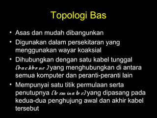 Topologi Bas
• Asas dan mudah dibangunkan
• Digunakan dalam persekitaran yang
menggunakan wayar koaksial
• Dihubungkan dengan satu kabel tunggal
(backbo ne ) yang menghubungkan di antara
semua komputer dan peranti-peranti lain
• Mempunyai satu titik permulaan serta
penutupnya (te rm inato r) yang dipasang pada
kedua-dua penghujung awal dan akhir kabel
tersebut
 