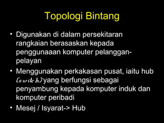 Topologi Bintang
• Digunakan di dalam persekitaran
rangkaian berasaskan kepada
penggunaaan komputer pelanggan-
pelayan
• Menggunakan perkakasan pusat, iaitu hub
(switch) yang berfungsi sebagai
penyambung kepada komputer induk dan
komputer peribadi
• Mesej / Isyarat-> Hub
 