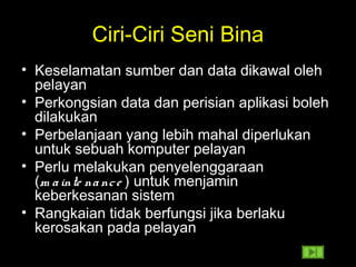 Ciri-Ciri Seni Bina
• Keselamatan sumber dan data dikawal oleh
pelayan
• Perkongsian data dan perisian aplikasi boleh
dilakukan
• Perbelanjaan yang lebih mahal diperlukan
untuk sebuah komputer pelayan
• Perlu melakukan penyelenggaraan
(m ainte nance ) untuk menjamin
keberkesanan sistem
• Rangkaian tidak berfungsi jika berlaku
kerosakan pada pelayan
 