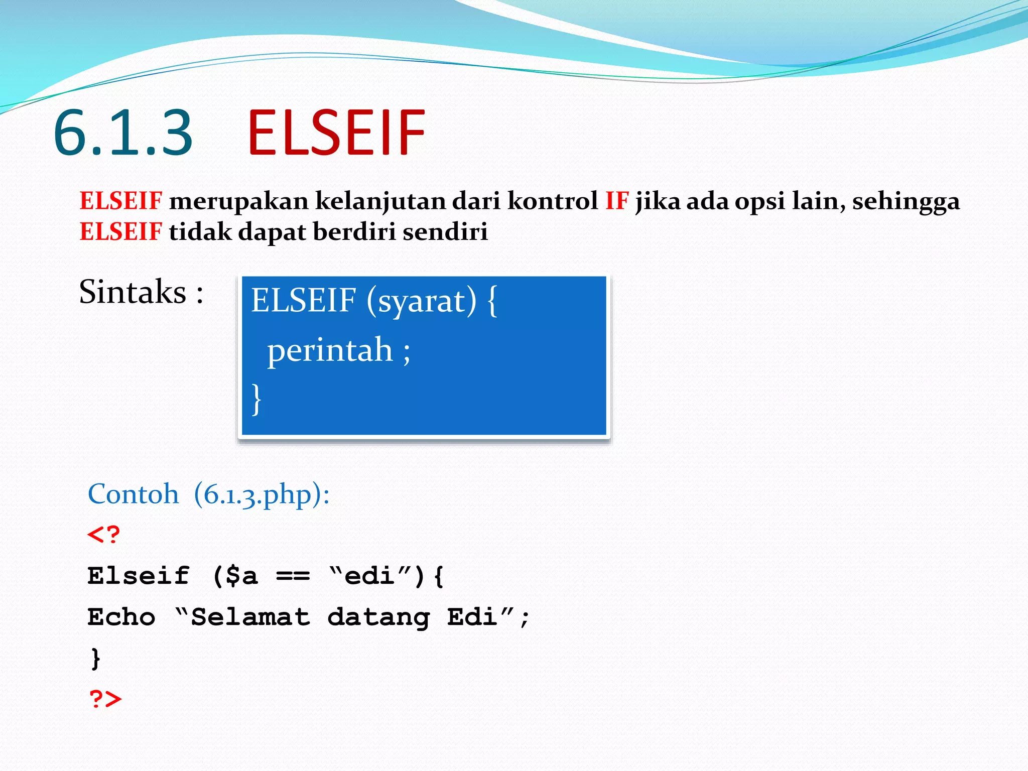 6.1.3 ELSEIF
ELSEIF merupakan kelanjutan dari kontrol IF jika ada opsi lain, sehingga
ELSEIF tidak dapat berdiri sendiri

Sintaks :

ELSEIF (syarat) {
perintah ;
}

Contoh (6.1.3.php):
<?
Elseif ($a == “edi”){
Echo “Selamat datang Edi”;
}
?>

 
