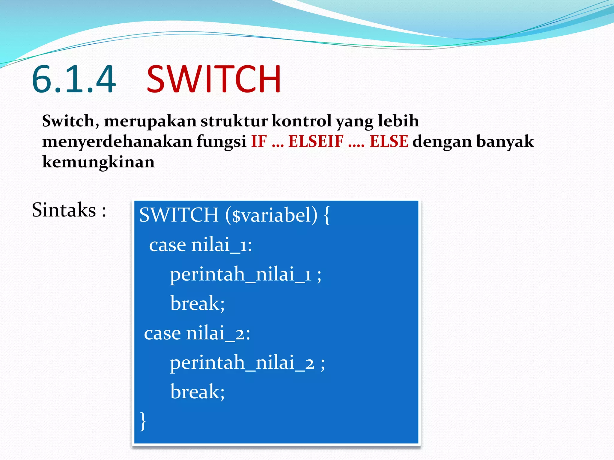 6.1.4 SWITCH
Switch, merupakan struktur kontrol yang lebih
menyerdehanakan fungsi IF … ELSEIF …. ELSE dengan banyak
kemungkinan

Sintaks :

SWITCH ($variabel) {
case nilai_1:
perintah_nilai_1 ;
break;
case nilai_2:
perintah_nilai_2 ;
break;
}

 