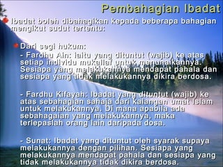 Pembahagian IbadatPembahagian Ibadat
Ibadat boleh dibahagikan kepada beberapa bahagianIbadat boleh dibahagikan kepada beberapa bahagian
mengikut sudut tertentu:mengikut sudut tertentu:
Dari segi hukum:Dari segi hukum:
- Fardhu Ain: iaitu yang dituntut (wajib) ke atas- Fardhu Ain: iaitu yang dituntut (wajib) ke atas
setiap individu mukallaf untuk menunaikannya.setiap individu mukallaf untuk menunaikannya.
Sesiapa yang melakukannya mendapat pahala danSesiapa yang melakukannya mendapat pahala dan
sesiapa yang tidak melakukannya dikira berdosa.sesiapa yang tidak melakukannya dikira berdosa.
- Fardhu Kifayah: Ibadat yang dituntut (wajib) ke- Fardhu Kifayah: Ibadat yang dituntut (wajib) ke
atas sebahagian sahaja dari kalangan umat Islamatas sebahagian sahaja dari kalangan umat Islam
untuk melakukannya. Di mana apabila adauntuk melakukannya. Di mana apabila ada
sebahagaian yang melakukannya, makasebahagaian yang melakukannya, maka
terlepaslah orang lain daripada dosa.terlepaslah orang lain daripada dosa.
- Sunat: Ibadat yang dituntut oleh syarak supaya- Sunat: Ibadat yang dituntut oleh syarak supaya
melakukannya dengan pilihan. Sesiapa yangmelakukannya dengan pilihan. Sesiapa yang
melakukannya mendapat pahala dan sesiapa yangmelakukannya mendapat pahala dan sesiapa yang
tidak melakukannya tidak dikira berdosa.tidak melakukannya tidak dikira berdosa.
 