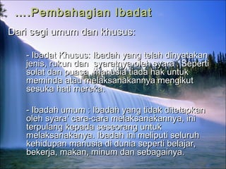 …….Pembahagian Ibadat.Pembahagian Ibadat
Dari segi umum dan khusus:Dari segi umum dan khusus:
- Ibadat Khusus:- Ibadat Khusus: Ibadah yang telah dinyatakanIbadah yang telah dinyatakan
jenis, rukun dan syaratnya oleh syara’. Sepertijenis, rukun dan syaratnya oleh syara’. Seperti
solat dan puasa, manusia tiada hak untuksolat dan puasa, manusia tiada hak untuk
meminda atau melaksanakannya mengikutmeminda atau melaksanakannya mengikut
sesuka hati merekasesuka hati mereka..
-- Ibadah umum : Ibadah yang tidak ditetapkanIbadah umum : Ibadah yang tidak ditetapkan
oleh syara’ cara-cara melaksanakannya, inioleh syara’ cara-cara melaksanakannya, ini
terpulang kepada seseorang untukterpulang kepada seseorang untuk
melaksanakanya. Ibadah ini meliputi seluruhmelaksanakanya. Ibadah ini meliputi seluruh
kehidupan manusia di dunia seperti belajar,kehidupan manusia di dunia seperti belajar,
bekerja, makan, minum dan sebagainya.bekerja, makan, minum dan sebagainya.
 