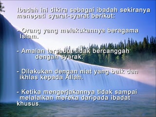 Ibadah ini dikira sebagai ibadah sekiranyaIbadah ini dikira sebagai ibadah sekiranya
menepati syarat-syarat berikut:menepati syarat-syarat berikut:
- Orang yang melakukannya beragama- Orang yang melakukannya beragama
Islam.Islam.
- Amalan tersebut tidak bercanggah- Amalan tersebut tidak bercanggah
dengan syarak.dengan syarak.
- Dilakukan dengan niat yang baik dan- Dilakukan dengan niat yang baik dan
ikhlas kepada Allah.ikhlas kepada Allah.
- Ketika mengerjakannya tidak sampai- Ketika mengerjakannya tidak sampai
melalaikan mereka daripada ibadatmelalaikan mereka daripada ibadat
khususkhusus..
 