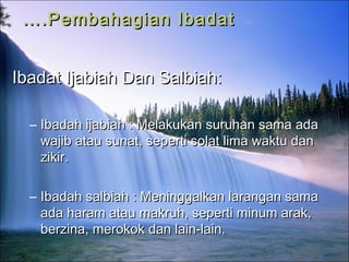 …….Pembahagian Ibadat.Pembahagian Ibadat
Ibadat Ijabiah Dan Salbiah:Ibadat Ijabiah Dan Salbiah:
– Ibadah ijabiah : Melakukan suruhan sama adaIbadah ijabiah : Melakukan suruhan sama ada
wajib atau sunat, seperti solat lima waktu danwajib atau sunat, seperti solat lima waktu dan
zikir.zikir.
– Ibadah salbiah : Meninggalkan larangan samaIbadah salbiah : Meninggalkan larangan sama
ada haram atau makruh, seperti minum arak,ada haram atau makruh, seperti minum arak,
berzina, merokok dan lain-lain.berzina, merokok dan lain-lain.
 