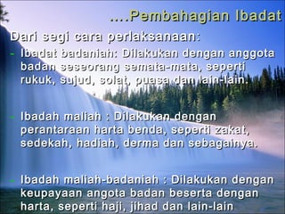 …….Pembahagian Ibadat.Pembahagian Ibadat
Dari segi cara perlaksanaanDari segi cara perlaksanaan ::
- Ibadat badaniah:Ibadat badaniah: Dilakukan dengan anggotaDilakukan dengan anggota
badan seseorang semata-mata, sepertibadan seseorang semata-mata, seperti
rukuk, sujud, solat, puasa dan lain-lain.rukuk, sujud, solat, puasa dan lain-lain.
- Ibadah maliah : Dilakukan denganIbadah maliah : Dilakukan dengan
perantaraan harta benda, seperti zakat,perantaraan harta benda, seperti zakat,
sedekah, hadiah, derma dan sebagainya.sedekah, hadiah, derma dan sebagainya.
- Ibadah maliah-badaniah : Dilakukan denganIbadah maliah-badaniah : Dilakukan dengan
keupayaan angota badan beserta dengankeupayaan angota badan beserta dengan
harta, seperti haji, jihad dan lain-lainharta, seperti haji, jihad dan lain-lain
 