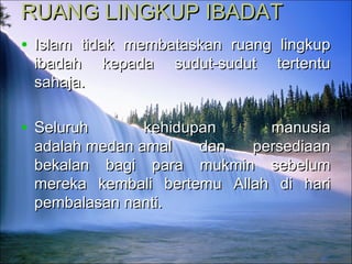 RUANG LINGKUP IBADATRUANG LINGKUP IBADAT
• Islam tidak membataskan ruang lingkupIslam tidak membataskan ruang lingkup
ibadah kepada sudut-sudut tertentuibadah kepada sudut-sudut tertentu
sahaja.sahaja.
• Seluruh kehidupan manusiaSeluruh kehidupan manusia
adalah medan amal dan persediaanadalah medan amal dan persediaan
bekalan bagi para mukmin sebelumbekalan bagi para mukmin sebelum
mereka kembali bertemu Allah di harimereka kembali bertemu Allah di hari
pembalasan nanti.pembalasan nanti.
 