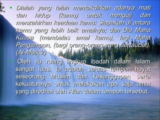 • Dialah yang telah mentakdirkan adanya matiDialah yang telah mentakdirkan adanya mati
dan hidup (kamu) untuk menguji dandan hidup (kamu) untuk menguji dan
menzahirkan keadaan kamu: Siapakah di antaramenzahirkan keadaan kamu: Siapakah di antara
kamu yang lebih baik amalnya; dan Dia Mahakamu yang lebih baik amalnya; dan Dia Maha
Kuasa (membalas amal kamu), lagi MahaKuasa (membalas amal kamu), lagi Maha
Pengampun, (bagi orang-orang yang bertaubat).Pengampun, (bagi orang-orang yang bertaubat).
(Al-Mulk:2)(Al-Mulk:2)
•   Oleh itu ruang lingkup ibadah dalam IslamOleh itu ruang lingkup ibadah dalam Islam
sangat luas. Ia adalah seluas tempoh hayatsangat luas. Ia adalah seluas tempoh hayat
seseorang Muslim dan kesanggupan sertaseseorang Muslim dan kesanggupan serta
kekuatannya untuk melakukan apa saja amalkekuatannya untuk melakukan apa saja amal
yang diredhai oleh Allah dalam tempoh tersebut.yang diredhai oleh Allah dalam tempoh tersebut.
 