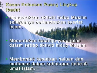 Kesan Keluasan Ruang LingkupKesan Keluasan Ruang Lingkup
IbadatIbadat
• Mencorakkan aktiviti hidup MuslimMencorakkan aktiviti hidup Muslim
seluruhnya berlandaskan syariatseluruhnya berlandaskan syariat
Islam.Islam.
• Menentukan halatuju yang jelasMenentukan halatuju yang jelas
dalam setiap aktiviti hidup Muslim.dalam setiap aktiviti hidup Muslim.
• Membentuk kesatuan haluan danMembentuk kesatuan haluan dan
matlamat dalam kehidupan seluruhmatlamat dalam kehidupan seluruh
umat Islam.umat Islam.
 