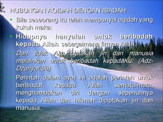 HUBUNGAN AQIDAH DENGAN IBADAHHUBUNGAN AQIDAH DENGAN IBADAH
• Bila seseorang itu telah mempunyai aqidah yangBila seseorang itu telah mempunyai aqidah yang
kukuh maka:kukuh maka:
• Hidupnya hanyalah untuk beribadahHidupnya hanyalah untuk beribadah
kepada Allah kepada Allah sebagaimana firman Allah:sebagaimana firman Allah:
• Dan tidak Aku ciptakan jin dan manusiaDan tidak Aku ciptakan jin dan manusia
melainkan untuk beribadah kepadaKu. (Adz-melainkan untuk beribadah kepadaKu. (Adz-
Dzariyat:56)Dzariyat:56)
• Perintah dalam ayat ini adalah perintah untukPerintah dalam ayat ini adalah perintah untuk
beribadat kepada Allah semata-mata,beribadat kepada Allah semata-mata,
menghambakan diri dengan sepenuhnyamenghambakan diri dengan sepenuhnya
kepada Allah dan hikmah diciptakan jin dankepada Allah dan hikmah diciptakan jin dan
manusia.manusia.
              
 