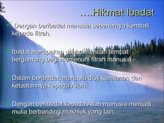 …….Hikmat Ibadat.Hikmat Ibadat
 Dengan beribadat manusia sebenarnya kembaliDengan beribadat manusia sebenarnya kembali
kepada fitrah.kepada fitrah.
Ibadat merupakan usaha mencari tempatIbadat merupakan usaha mencari tempat
bergantung bagi memenuhi fitrah manusia.bergantung bagi memenuhi fitrah manusia.
Dalam beribadat, manusia diuji keimanan danDalam beribadat, manusia diuji keimanan dan
ketaatannya kepada Allah.ketaatannya kepada Allah.
Dengan beribadat kepada Allah manusia menjadiDengan beribadat kepada Allah manusia menjadi
mulia berbanding makhluk yang lain.mulia berbanding makhluk yang lain.
 