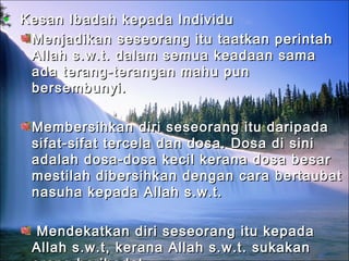• Kesan Ibadah kepada IndividuKesan Ibadah kepada Individu
Menjadikan seseorang itu taatkan perintahMenjadikan seseorang itu taatkan perintah
Allah s.w.t. dalam semua keadaan samaAllah s.w.t. dalam semua keadaan sama
ada terang-terangan mahu punada terang-terangan mahu pun
bersembunyi.bersembunyi.
Membersihkan diri seseorang itu daripadaMembersihkan diri seseorang itu daripada
sifat-sifat tercela dan dosa. Dosa di sinisifat-sifat tercela dan dosa. Dosa di sini
adalah dosa-dosa kecil kerana dosa besaradalah dosa-dosa kecil kerana dosa besar
mestilah dibersihkan dengan cara bertaubatmestilah dibersihkan dengan cara bertaubat
nasuha kepada Allah s.w.t.nasuha kepada Allah s.w.t.
Mendekatkan diri seseorang itu kepadaMendekatkan diri seseorang itu kepada
Allah s.w.t, kerana Allah s.w.t. sukakanAllah s.w.t, kerana Allah s.w.t. sukakan
 