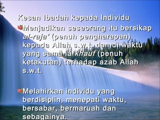 Kesan Ibadah kepada IndividuKesan Ibadah kepada Individu
Menjadikan seseorang itu bersikapMenjadikan seseorang itu bersikap
al-raja’al-raja’ (penuh pengharapan)(penuh pengharapan)
kepada Allah s.w.t. dan di waktukepada Allah s.w.t. dan di waktu
yang sama iayang sama ia khaufkhauf (penuh(penuh
ketakutan) terhadap azab Allahketakutan) terhadap azab Allah
s.w.t.s.w.t.
Melahirkan individu yangMelahirkan individu yang
berdisiplin, menepati waktu,berdisiplin, menepati waktu,
bersabar, bermaruah danbersabar, bermaruah dan
sebagainya.sebagainya.
 