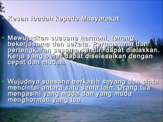 • Kesan Ibadah kepada MasyarakatKesan Ibadah kepada Masyarakat
• Mewujudkan suasana harmoni, tenang,Mewujudkan suasana harmoni, tenang,
bekerjasama dan sekata. Permusuhan danbekerjasama dan sekata. Permusuhan dan
pertengkaran sesama sendiri dapat dielakkan.pertengkaran sesama sendiri dapat dielakkan.
Kerja yang berat dapat diselesaikan denganKerja yang berat dapat diselesaikan dengan
cepat dan mudah.cepat dan mudah.
• Wujudnya suasana berkasih sayang dan cintaWujudnya suasana berkasih sayang dan cinta
mencintai antara satu sama lain. Orang tuamencintai antara satu sama lain. Orang tua
mengasihi yang muda dan yang mudamengasihi yang muda dan yang muda
menghormati yang tua.menghormati yang tua.
 