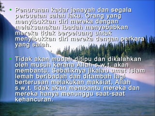 • Penurunan kadar jenayah dan segalaPenurunan kadar jenayah dan segala
perbuatan salah laku. Orang yangperbuatan salah laku. Orang yang
menyibukkan diri mereka denganmenyibukkan diri mereka dengan
melaksanakan ibadah menyebabkanmelaksanakan ibadah menyebabkan
mereka tidak berpeluang untukmereka tidak berpeluang untuk
menyibukkan diri mereka dengan perkaramenyibukkan diri mereka dengan perkara
yang salah.yang salah.
• Tidak akan mudah ditipu dan dikalahkanTidak akan mudah ditipu dan dikalahkan
oleh musuh kerana Allah s.w.t. akanoleh musuh kerana Allah s.w.t. akan
membantu. Sebaliknya jikalau umat Islammembantu. Sebaliknya jikalau umat Islam
lemah beribadah dan ditambah lagilemah beribadah dan ditambah lagi
berterusan melakukan maksiat, Allahberterusan melakukan maksiat, Allah
s.w.t. tidak akan membantu mereka dans.w.t. tidak akan membantu mereka dan
mereka hanya menunggu saat-saatmereka hanya menunggu saat-saat
kehancuran.kehancuran.
 