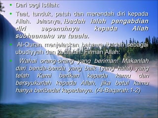 • Dari segi Istilah:Dari segi Istilah:
• Taat, tunduk, patuh dan merendah diri kepadaTaat, tunduk, patuh dan merendah diri kepada
Allah. Jelasnya, Allah. Jelasnya, ibadah ialah pengabdianibadah ialah pengabdian
diri sepenuhnya kepada Allahdiri sepenuhnya kepada Allah
subhaanahu wa taaala.subhaanahu wa taaala.
•   Al-Quran menjelaskan bahawa ibadah sebagaiAl-Quran menjelaskan bahawa ibadah sebagai
ubudiyyah dan ketaatan. Firman Allah:ubudiyyah dan ketaatan. Firman Allah:
•     Wahai orang-orang yang beriman! MakanlahWahai orang-orang yang beriman! Makanlah
dari benda-benda yang baik (yang halal) yangdari benda-benda yang baik (yang halal) yang
telah Kami berikan kepada kamu dantelah Kami berikan kepada kamu dan
bersyukurlah kepada Allah, jika betul kamubersyukurlah kepada Allah, jika betul kamu
hanya beribadat kepadanya. (Al-Baqarah:1-2)hanya beribadat kepadanya. (Al-Baqarah:1-2)
 