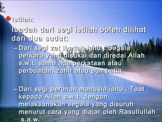Istilah:Istilah:
Ibadah dari segi istilah boleh dilihatIbadah dari segi istilah boleh dilihat
dari dua sudut:dari dua sudut:
– Dari segi zat ibadah iaitu : SegalaDari segi zat ibadah iaitu : Segala
perkara yang disukai dan diredai Allahperkara yang disukai dan diredai Allah
s.w.t. sama ada perkataan ataus.w.t. sama ada perkataan atau
perbuatan, zahir atau pun batin.perbuatan, zahir atau pun batin.
– Dari segi peranan manusia iaitu : TaatDari segi peranan manusia iaitu : Taat
kepada Allah s.w.t. dengankepada Allah s.w.t. dengan
melaksanakan segala yang disuruhmelaksanakan segala yang disuruh
menurut cara yang diajar oleh Rasullullahmenurut cara yang diajar oleh Rasullullah
s.a.w.s.a.w.
 