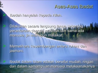 Asas-Asas IbadatAsas-Asas Ibadat
 Ibadah hanyalah kepada Allah.Ibadah hanyalah kepada Allah.
 Dilakukan secara langsung tanpa sebarangDilakukan secara langsung tanpa sebarang
perantaraan dengan makhluk lain sama adaperantaraan dengan makhluk lain sama ada
manusia, jin mahupun malaikat.manusia, jin mahupun malaikat.
 Memelihara keseimbangan antara rohani danMemelihara keseimbangan antara rohani dan
jasmani.jasmani.
 Ibadat dalam Islam adalah bersifat mudah, ringanIbadat dalam Islam adalah bersifat mudah, ringan
dan dalam kemampuan manusia melaksanakanyadan dalam kemampuan manusia melaksanakanya..
 