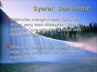 Syarat Sah IbadatSyarat Sah Ibadat
Dilakukan mengikut cara, rukun danDilakukan mengikut cara, rukun dan
syarat yang telah ditetapkan Allah disyarat yang telah ditetapkan Allah di
dalam al-Quran atau yang diajar olehdalam al-Quran atau yang diajar oleh
Rasulullah saw.Rasulullah saw.
Dilakukan dengan ikhlas hanya kepadaDilakukan dengan ikhlas hanya kepada
Allah, iaitu yang lahir dari kecintaanAllah, iaitu yang lahir dari kecintaan
kepada Allah.kepada Allah.
 