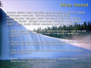 Skop IbadatSkop Ibadat
• Ibadah dalam Islam bersifat syumul meliputi seluruh aspekIbadah dalam Islam bersifat syumul meliputi seluruh aspek
kehidupan manusia. Semua perkara yang tidakkehidupan manusia. Semua perkara yang tidak
bertentangan dengan syara’ termasuk adat akan dikirabertentangan dengan syara’ termasuk adat akan dikira
sebagai ibadat. Secara umumnya keluasan skop ibadahsebagai ibadat. Secara umumnya keluasan skop ibadah
dalam Islam boleh dilihat menerusi perkara berikut :dalam Islam boleh dilihat menerusi perkara berikut :
– Masa : Dalam Islam ada ibadah yang terikat dengan masa dan adaMasa : Dalam Islam ada ibadah yang terikat dengan masa dan ada
yang tidak terikat, ada ibadah harian, mingguan, bulanan danyang tidak terikat, ada ibadah harian, mingguan, bulanan dan
tahunan.tahunan.
– Tempat : Terdapat ibadah dilaksanakan di rumah, masjid, Mekah danTempat : Terdapat ibadah dilaksanakan di rumah, masjid, Mekah dan
lain-lain lagi. Ada yang tidak dikhususkan tempat.lain-lain lagi. Ada yang tidak dikhususkan tempat.
– Cara : Ibadah boleh dilakukan secara bersendirian dan ada yangCara : Ibadah boleh dilakukan secara bersendirian dan ada yang
secara berjemaah.secara berjemaah.
– Bentuk : Ada ibadah yang khusus, umum, badaniah, maliah,Bentuk : Ada ibadah yang khusus, umum, badaniah, maliah,
badaniah dan maliah, ijabiah dan salbiah.badaniah dan maliah, ijabiah dan salbiah.
 