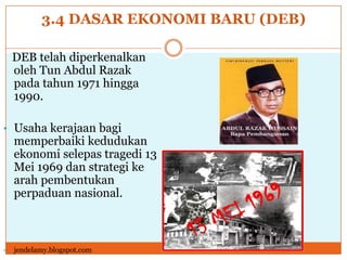 3.4 DASAR EKONOMI BARU (DEB)
DEB telah diperkenalkan
oleh Tun Abdul Razak
pada tahun 1971 hingga
1990.
• Usaha kerajaan bagi
memperbaiki kedudukan
ekonomi selepas tragedi 13
Mei 1969 dan strategi ke
arah pembentukan
perpaduan nasional.
• jendelamy.blogspot.com
 