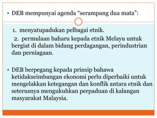 DEB mempunyai agenda “serampang dua mata”:
1. menyatupadukan pelbagai etnik.
2. permulaan baharu kepada etnik Melayu untuk
bergiat di dalam bidang perdagangan, perindustrian
dan perniagaan.
 DEB berpegang kepada prinsip bahawa
ketidakseimbangan ekonomi perlu diperbaiki untuk
mengelakkan ketegangan dan konflik antara etnik dan
seterusnya mengukuhkan perpaduan di kalangan
masyarakat Malaysia.
 