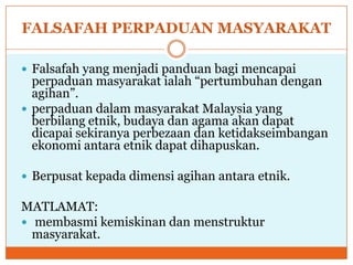 FALSAFAH PERPADUAN MASYARAKAT
 Falsafah yang menjadi panduan bagi mencapai
perpaduan masyarakat ialah “pertumbuhan dengan
agihan”.
 perpaduan dalam masyarakat Malaysia yang
berbilang etnik, budaya dan agama akan dapat
dicapai sekiranya perbezaan dan ketidakseimbangan
ekonomi antara etnik dapat dihapuskan.
 Berpusat kepada dimensi agihan antara etnik.
MATLAMAT:
 membasmi kemiskinan dan menstruktur
masyarakat.
 
