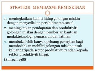 STRATEGI MEMBASMI KEMISKINAN
1. meningkatkan kualiti hidup golongan miskin
dengan menyediakan perkhidmatan sosial.
2. meningkatkan pendapatan dan produktiviti
golongan miskin dengan pemberian bantuan
modal,teknologi, pemasaran dan latihan.
3. membuka lebih banyak peluang pekerjaan bagi
membolehkan mobiliti golongan miskin untuk
keluar daripada sector produktiviti rendah kepada
sektor produktiviti tinggi.
(Shireen 1988)
 