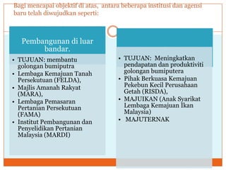 Bagi mencapai objektif di atas, antara beberapa institusi dan agensi
baru telah diwujudkan seperti:
Pembangunan di luar
bandar.
• TUJUAN: membantu
golongan bumiputra
• Lembaga Kemajuan Tanah
Persekutuan (FELDA),
• Majlis Amanah Rakyat
(MARA),
• Lembaga Pemasaran
Pertanian Persekutuan
(FAMA)
• Institut Pembangunan dan
Penyelidikan Pertanian
Malaysia (MARDI)
.
• TUJUAN: Meningkatkan
pendapatan dan produktiviti
golongan bumiputera
• Pihak Berkuasa Kemajuan
Pekebun Kecil Perusahaan
Getah (RISDA),
• MAJUIKAN (Anak Syarikat
Lembaga Kemajuan Ikan
Malaysia)
• MAJUTERNAK
 