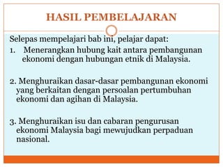 HASIL PEMBELAJARAN
Selepas mempelajari bab ini, pelajar dapat:
1. Menerangkan hubung kait antara pembangunan
ekonomi dengan hubungan etnik di Malaysia.
2. Menghuraikan dasar-dasar pembangunan ekonomi
yang berkaitan dengan persoalan pertumbuhan
ekonomi dan agihan di Malaysia.
3. Menghuraikan isu dan cabaran pengurusan
ekonomi Malaysia bagi mewujudkan perpaduan
nasional.
 