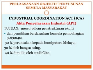 PERLAKSANAAN OBJEKTIF PENYUSUNAN
SEMULA MASYARAKAT
INDUSTRIAL COORDINATION ACT (ICA)
Akta Penyelarasan Industri (API)
TUJUAN: mewujudkan penstrukturan ekuiti
 dan pemilikan berdasarkan formula pembahagian
30:30:40:
30 % peruntukan kepada bumiputera Melayu,
30 % oleh bangsa asing,
40 % dimiliki oleh etnik Cina.
 