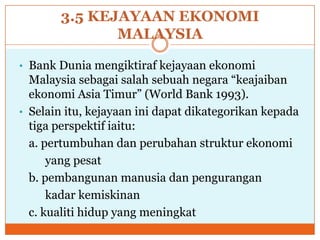 3.5 KEJAYAAN EKONOMI
MALAYSIA
• Bank Dunia mengiktiraf kejayaan ekonomi
Malaysia sebagai salah sebuah negara “keajaiban
ekonomi Asia Timur” (World Bank 1993).
• Selain itu, kejayaan ini dapat dikategorikan kepada
tiga perspektif iaitu:
a. pertumbuhan dan perubahan struktur ekonomi
yang pesat
b. pembangunan manusia dan pengurangan
kadar kemiskinan
c. kualiti hidup yang meningkat
 