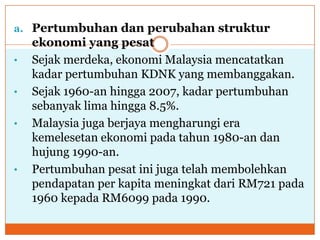 a. Pertumbuhan dan perubahan struktur
ekonomi yang pesat
• Sejak merdeka, ekonomi Malaysia mencatatkan
kadar pertumbuhan KDNK yang membanggakan.
• Sejak 1960-an hingga 2007, kadar pertumbuhan
sebanyak lima hingga 8.5%.
• Malaysia juga berjaya mengharungi era
kemelesetan ekonomi pada tahun 1980-an dan
hujung 1990-an.
• Pertumbuhan pesat ini juga telah membolehkan
pendapatan per kapita meningkat dari RM721 pada
1960 kepada RM6099 pada 1990.
 