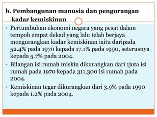 b. Pembangunan manusia dan pengurangan
kadar kemiskinan
• Pertumbuhan ekonomi negara yang pesat dalam
tempoh empat dekad yang lalu telah berjaya
mengurangkan kadar kemiskinan iaitu daripada
52.4% pada 1970 kepada 17.1% pada 1990, seterusnya
kepada 5.7% pada 2004.
• Bilangan isi rumah miskin dikurangkan dari 1juta isi
rumah pada 1970 kepada 311,300 isi rumah pada
2004.
• Kemiskinan tegar dikurangkan dari 3.9% pada 1990
kepada 1.2% pada 2004.
 