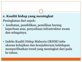 c. Kualiti hidup yang meningkat
Peningkatan dari aspek:
 kesihatan, pendidikan, pemilikan barang
keperluan asas, penyediaan infrastruktur awam
dan sebagainya.
 Indeks Kualiti Hidup Malaysia (IKHM) iaitu
ukuran kebajikan dan kesejahteraan kehidupan
memperlihatkan trend yang meningkat dari pada
ke tahun.
 