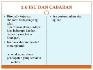 3.6 ISU DAN CABARAN
 Disebalik kejayaan
ekonomi Malaysia yang
telah
diperbincangkan, terdapat
juga beberapa isu dan
cabaran yang harus
ditangani.
 Isu dan cabaran tersebut
merangkumi:
a. ketaksamarataan
pendapatan yang semakin
melebar
 isu pertumbuhan atau
agihan
 
